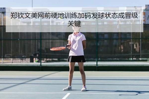郑钦文美网前硬地训练加码发球状态成晋级关键