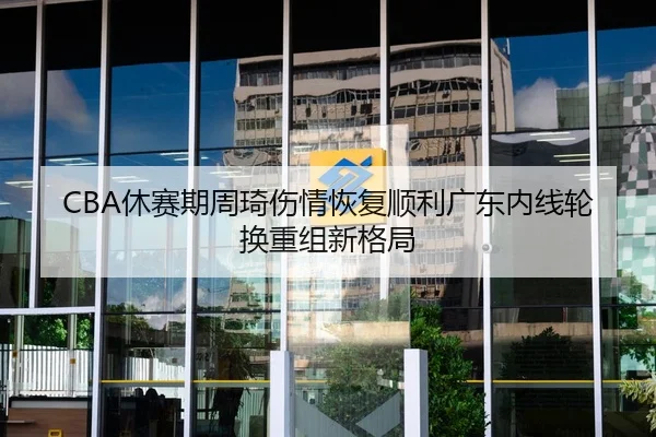 CBA休赛期周琦伤情恢复顺利广东内线轮换重组新格局