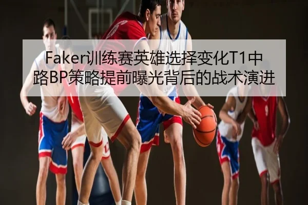 Faker训练赛英雄选择变化T1中路BP策略提前曝光背后的战术演进
