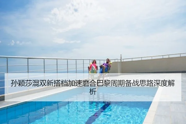 孙颖莎混双新搭档加速磨合巴黎周期备战思路深度解析