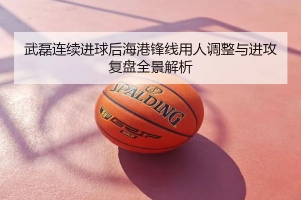 武磊连续进球后海港锋线用人调整与进攻复盘全景解析