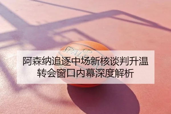 阿森纳追逐中场新核谈判升温 转会窗口内幕深度解析